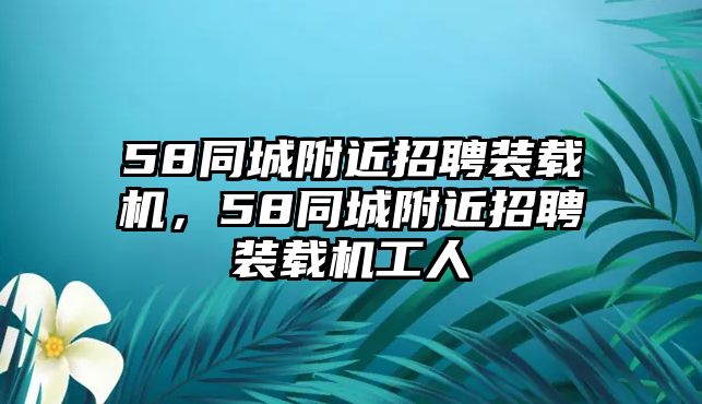 58同城附近招聘裝載機(jī)，58同城附近招聘裝載機(jī)工人