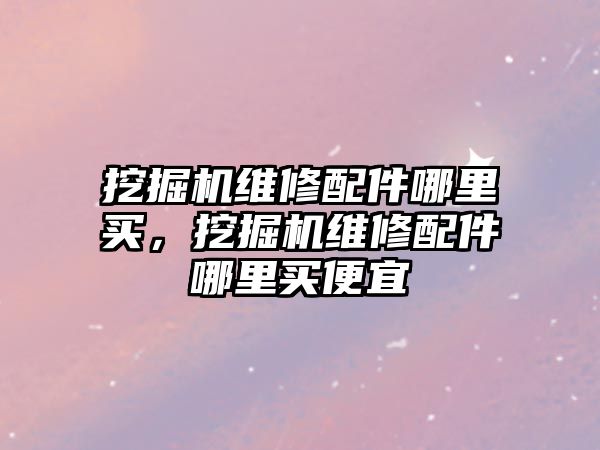 挖掘機維修配件哪里買，挖掘機維修配件哪里買便宜