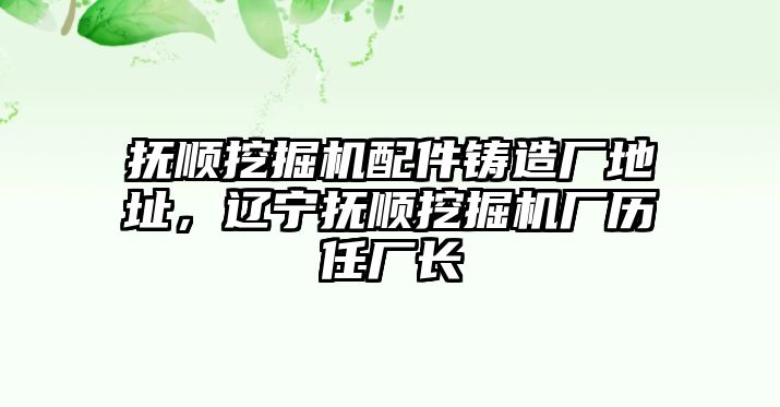 撫順挖掘機(jī)配件鑄造廠地址，遼寧撫順挖掘機(jī)廠歷任廠長(zhǎng)