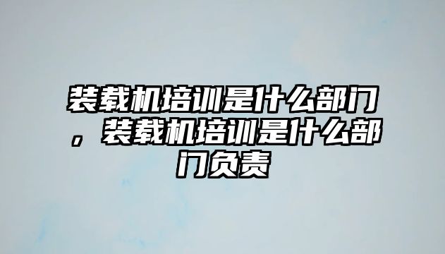 裝載機培訓(xùn)是什么部門，裝載機培訓(xùn)是什么部門負責(zé)