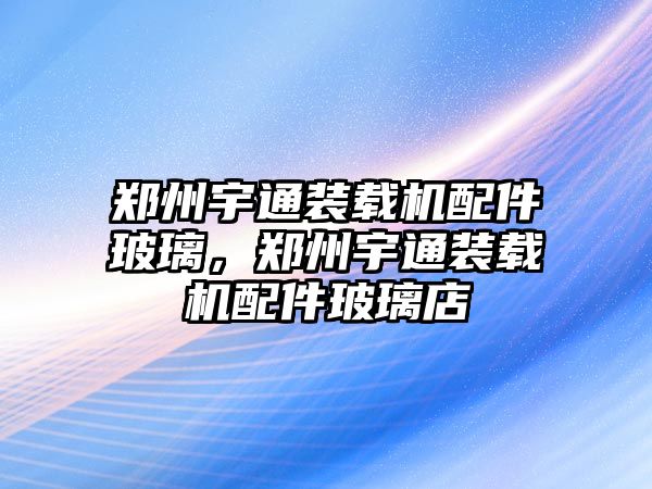 鄭州宇通裝載機(jī)配件玻璃，鄭州宇通裝載機(jī)配件玻璃店