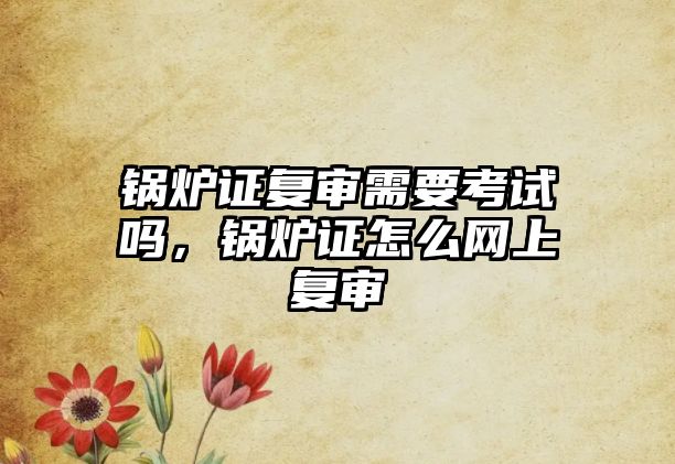 鍋爐證復(fù)審需要考試嗎，鍋爐證怎么網(wǎng)上復(fù)審