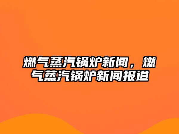 燃氣蒸汽鍋爐新聞，燃氣蒸汽鍋爐新聞報道