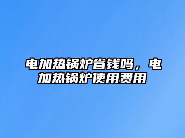 電加熱鍋爐省錢嗎，電加熱鍋爐使用費(fèi)用