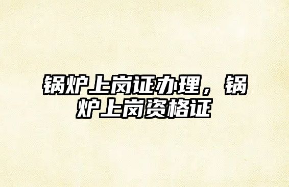 鍋爐上崗證辦理，鍋爐上崗資格證