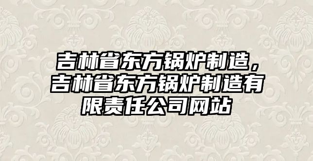 吉林省東方鍋爐制造，吉林省東方鍋爐制造有限責(zé)任公司網(wǎng)站