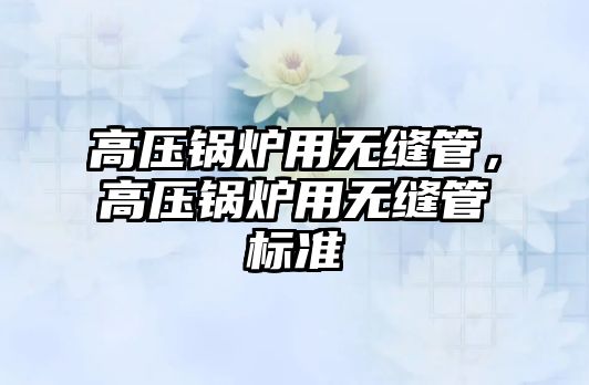 高壓鍋爐用無縫管，高壓鍋爐用無縫管標(biāo)準(zhǔn)