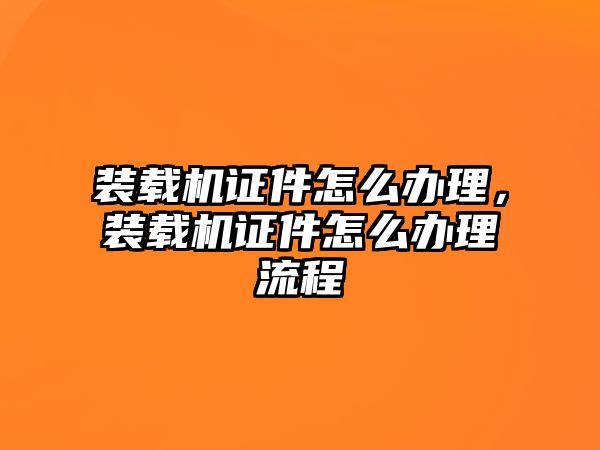 裝載機(jī)證件怎么辦理，裝載機(jī)證件怎么辦理流程