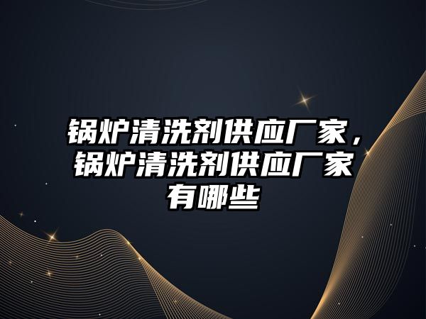 鍋爐清洗劑供應廠家，鍋爐清洗劑供應廠家有哪些