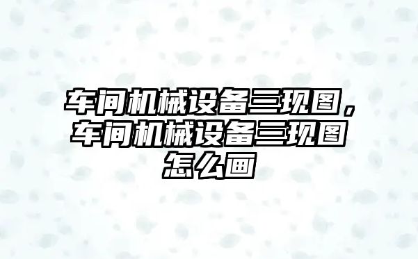 車間機械設(shè)備三現(xiàn)圖，車間機械設(shè)備三現(xiàn)圖怎么畫