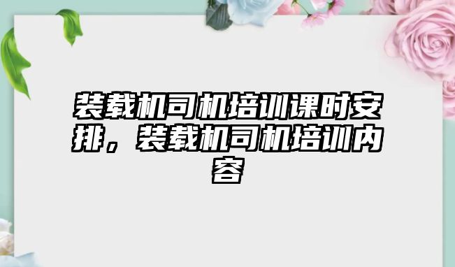 裝載機(jī)司機(jī)培訓(xùn)課時安排，裝載機(jī)司機(jī)培訓(xùn)內(nèi)容