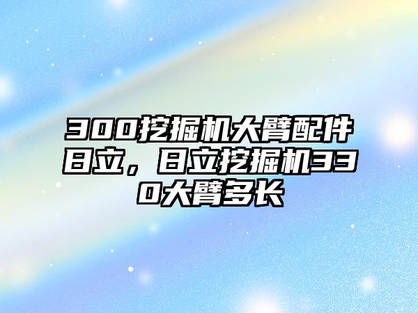 300挖掘機(jī)大臂配件日立，日立挖掘機(jī)330大臂多長(zhǎng)