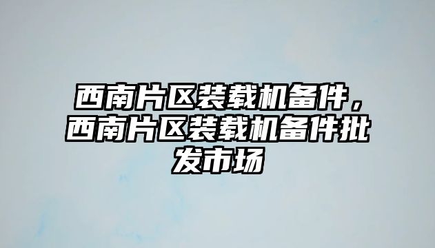 西南片區(qū)裝載機備件，西南片區(qū)裝載機備件批發(fā)市場