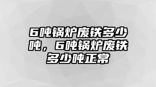 6噸鍋爐廢鐵多少噸，6噸鍋爐廢鐵多少噸正常