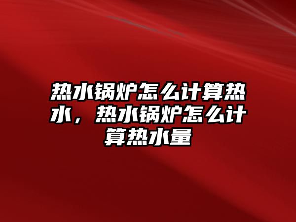 熱水鍋爐怎么計算熱水，熱水鍋爐怎么計算熱水量