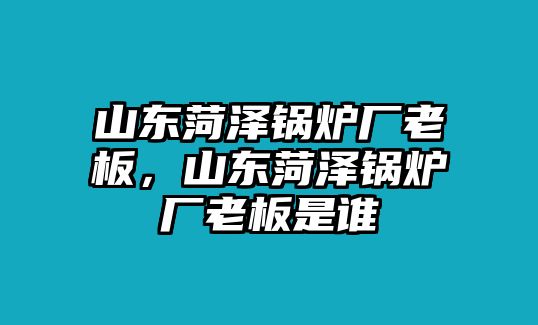 山東菏澤鍋爐廠老板，山東菏澤鍋爐廠老板是誰