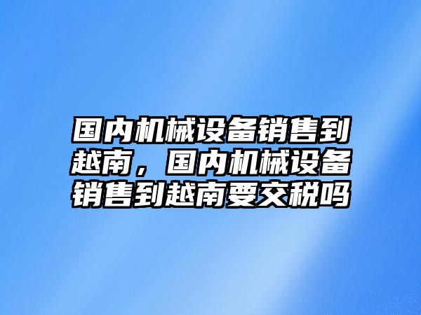 國內(nèi)機械設(shè)備銷售到越南，國內(nèi)機械設(shè)備銷售到越南要交稅嗎