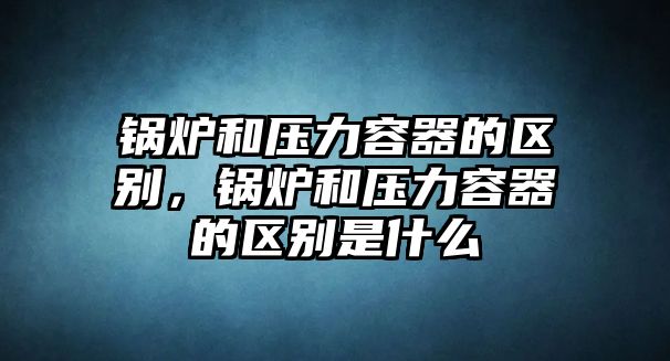 鍋爐和壓力容器的區(qū)別，鍋爐和壓力容器的區(qū)別是什么