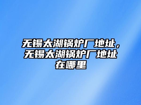 無錫太湖鍋爐廠地址，無錫太湖鍋爐廠地址在哪里