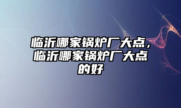 臨沂哪家鍋爐廠大點，臨沂哪家鍋爐廠大點的好