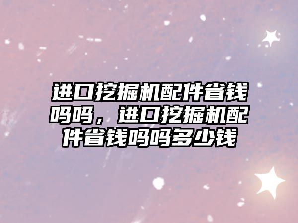 進(jìn)口挖掘機配件省錢嗎嗎，進(jìn)口挖掘機配件省錢嗎嗎多少錢