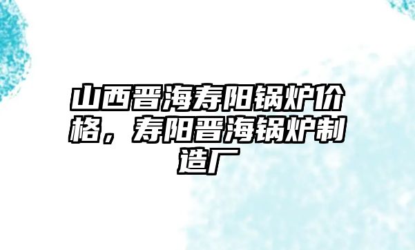 山西晉海壽陽鍋爐價格，壽陽晉海鍋爐制造廠