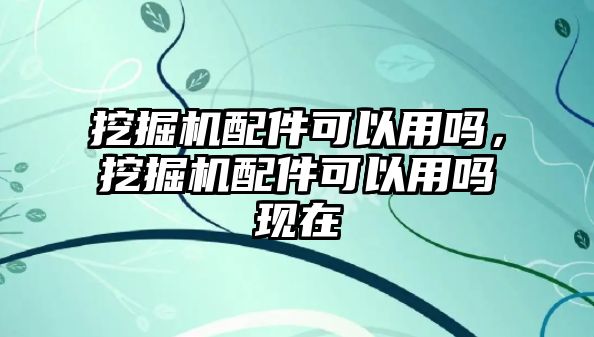 挖掘機配件可以用嗎，挖掘機配件可以用嗎現在