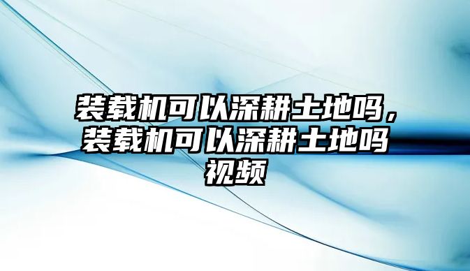 裝載機(jī)可以深耕土地嗎，裝載機(jī)可以深耕土地嗎視頻