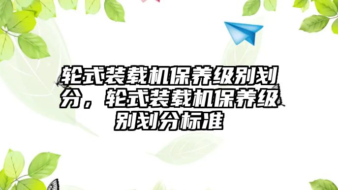 輪式裝載機(jī)保養(yǎng)級(jí)別劃分，輪式裝載機(jī)保養(yǎng)級(jí)別劃分標(biāo)準(zhǔn)