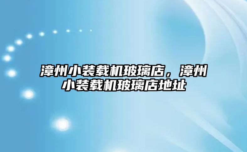 漳州小裝載機玻璃店，漳州小裝載機玻璃店地址