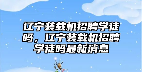 遼寧裝載機招聘學徒嗎，遼寧裝載機招聘學徒嗎最新消息