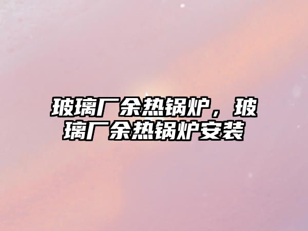 玻璃廠余熱鍋爐，玻璃廠余熱鍋爐安裝