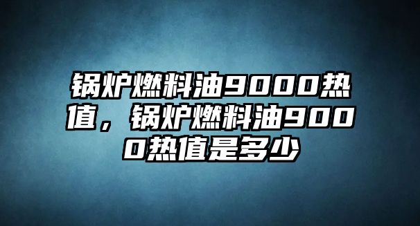 鍋爐燃料油9000熱值，鍋爐燃料油9000熱值是多少