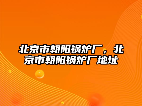 北京市朝陽(yáng)鍋爐廠，北京市朝陽(yáng)鍋爐廠地址