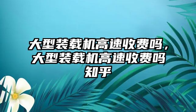 大型裝載機(jī)高速收費(fèi)嗎，大型裝載機(jī)高速收費(fèi)嗎知乎