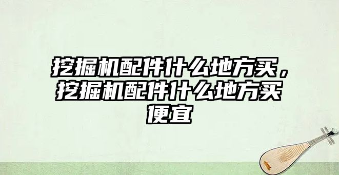 挖掘機配件什么地方買，挖掘機配件什么地方買便宜