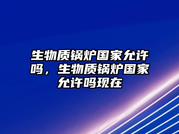 生物質(zhì)鍋爐國家允許嗎，生物質(zhì)鍋爐國家允許嗎現(xiàn)在