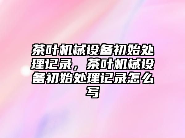 茶葉機械設(shè)備初始處理記錄，茶葉機械設(shè)備初始處理記錄怎么寫