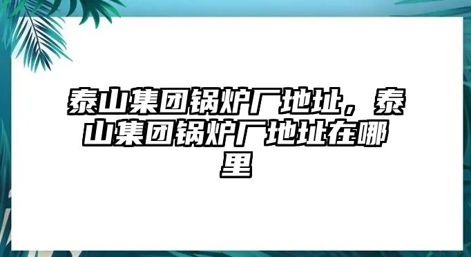 泰山集團(tuán)鍋爐廠地址，泰山集團(tuán)鍋爐廠地址在哪里