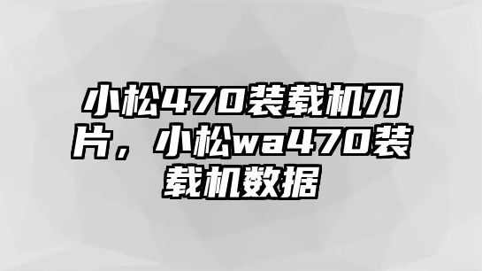 小松470裝載機刀片，小松wa470裝載機數(shù)據(jù)