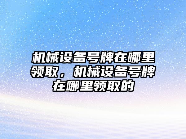 機(jī)械設(shè)備號(hào)牌在哪里領(lǐng)取，機(jī)械設(shè)備號(hào)牌在哪里領(lǐng)取的