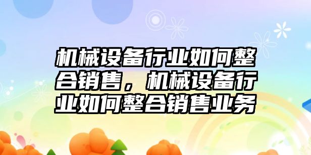 機(jī)械設(shè)備行業(yè)如何整合銷售，機(jī)械設(shè)備行業(yè)如何整合銷售業(yè)務(wù)