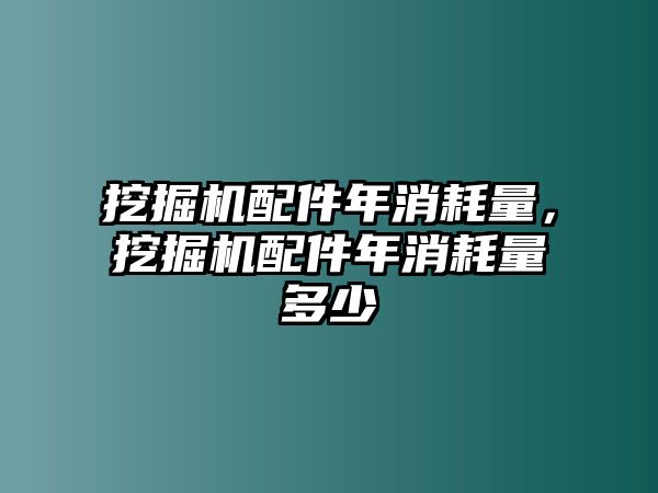 挖掘機配件年消耗量，挖掘機配件年消耗量多少