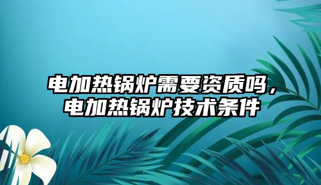 電加熱鍋爐需要資質(zhì)嗎，電加熱鍋爐技術(shù)條件