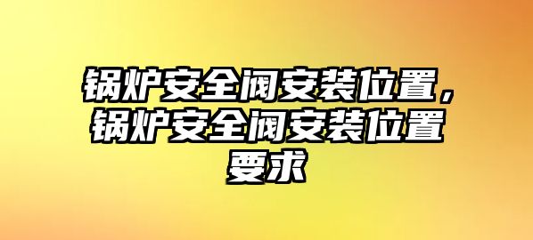 鍋爐安全閥安裝位置，鍋爐安全閥安裝位置要求