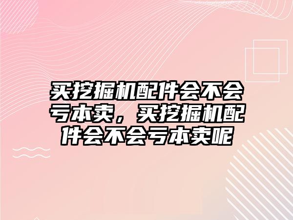 買挖掘機(jī)配件會(huì)不會(huì)虧本賣，買挖掘機(jī)配件會(huì)不會(huì)虧本賣呢