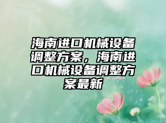 海南進(jìn)口機(jī)械設(shè)備調(diào)整方案，海南進(jìn)口機(jī)械設(shè)備調(diào)整方案最新