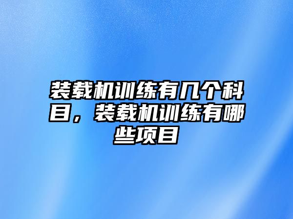 裝載機(jī)訓(xùn)練有幾個(gè)科目，裝載機(jī)訓(xùn)練有哪些項(xiàng)目