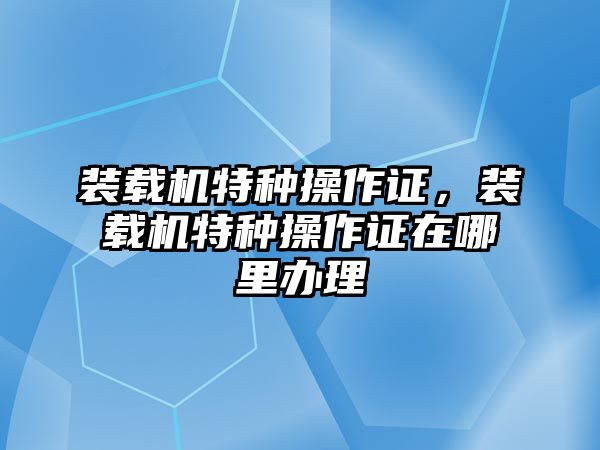 裝載機特種操作證，裝載機特種操作證在哪里辦理