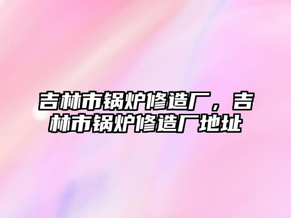 吉林市鍋爐修造廠，吉林市鍋爐修造廠地址